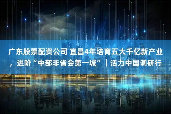 广东股票配资公司 宜昌4年培育五大千亿新产业，进阶“中部非省会第一城”｜活力中国调研行