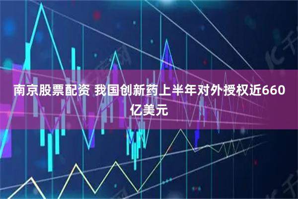 南京股票配资 我国创新药上半年对外授权近660亿美元