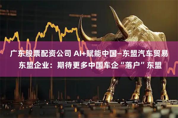 广东股票配资公司 AI+赋能中国—东盟汽车贸易 东盟企业：期待更多中国车企“落户”东盟