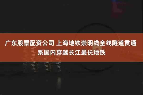 广东股票配资公司 上海地铁崇明线全线隧道贯通 系国内穿越长江最长地铁