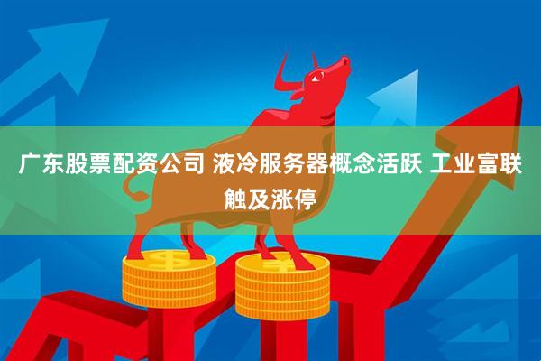 广东股票配资公司 液冷服务器概念活跃 工业富联触及涨停