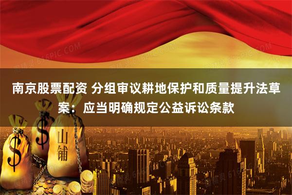 南京股票配资 分组审议耕地保护和质量提升法草案:应当明确规定公益诉讼条款