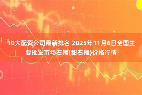 10大配资公司最新排名 2025年11月6日全国主要批发市场石榴(甜石榴)价格行情