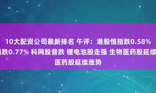 10大配资公司最新排名 午评：港股恒指跌0.58% 科指跌0.77% 科网股普跌 锂电池股走强 生物医药股延续涨势
