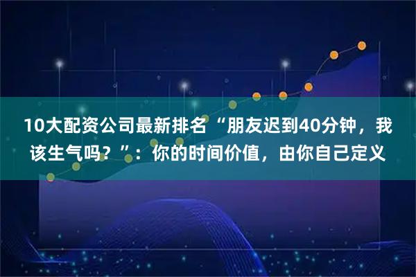 10大配资公司最新排名 “朋友迟到40分钟，我该生气吗？”：你的时间价值，由你自己定义