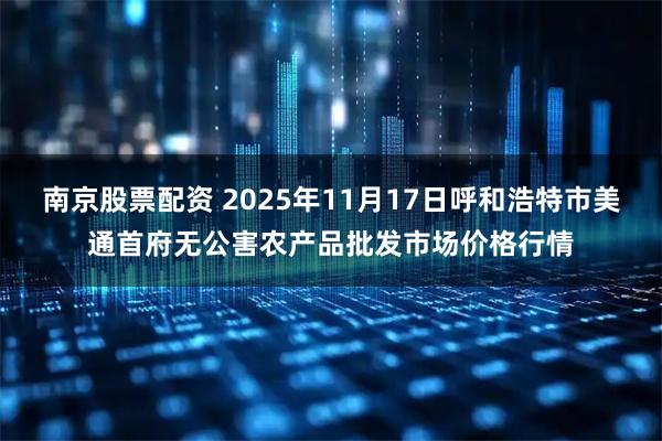南京股票配资 2025年11月17日呼和浩特市美通首府无公害农产品批发市场价格行情