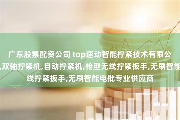 广东股票配资公司 top速动智能拧紧技术有限公司：手持拧紧枪,双轴拧紧机,自动拧紧机,枪型无线拧紧扳手,无刷智能电批专业供应商
