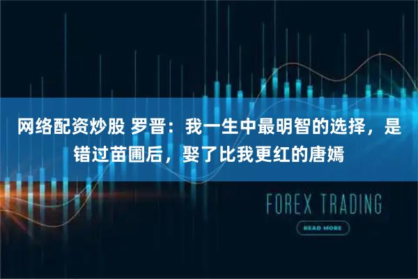 网络配资炒股 罗晋：我一生中最明智的选择，是错过苗圃后，娶了比我更红的唐嫣