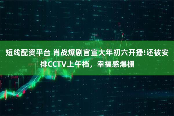 短线配资平台 肖战爆剧官宣大年初六开播!还被安排CCTV上午档，幸福感爆棚
