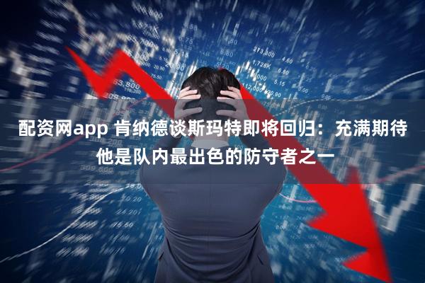 配资网app 肯纳德谈斯玛特即将回归：充满期待 他是队内最出色的防守者之一