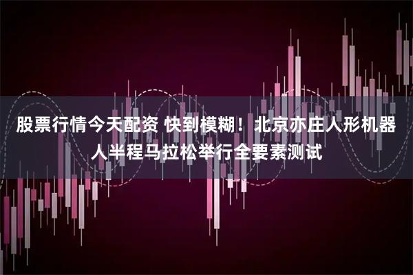 股票行情今天配资 快到模糊！北京亦庄人形机器人半程马拉松举行全要素测试