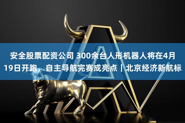 安全股票配资公司 300余台人形机器人将在4月19日开跑，自主导航完赛成亮点｜北京经济新航标