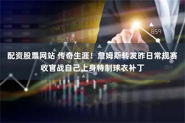 配资股票网站 传奇生涯！詹姆斯转发昨日常规赛收官战自己上身特制球衣补丁