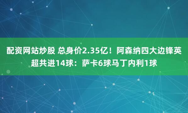 配资网站炒股 总身价2.35亿！阿森纳四大边锋英超共进14球：萨卡6球马丁内利1球