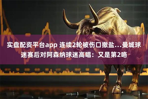 实盘配资平台app 连续2轮被伤口撒盐…曼城球迷赛后对阿森纳球迷高唱：又是第2咯