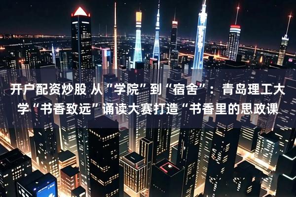 开户配资炒股 从“学院”到“宿舍”：青岛理工大学“书香致远”诵读大赛打造“书香里的思政课