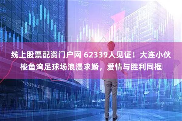 线上股票配资门户网 62339人见证！大连小伙梭鱼湾足球场浪漫求婚，爱情与胜利同框