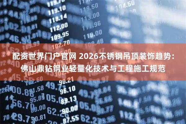 配资世界门户官网 2026不锈钢吊顶装饰趋势：佛山鼎钻钢业轻量化技术与工程施工规范