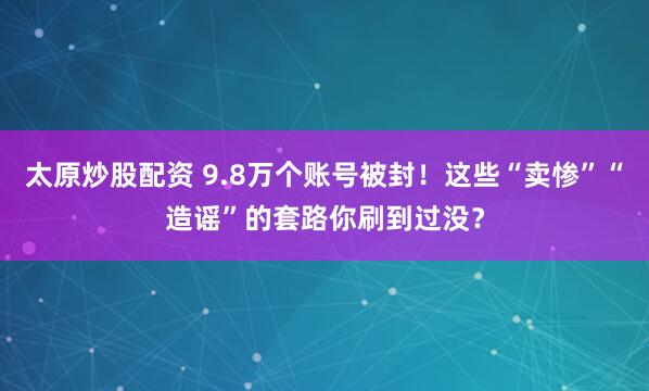 太原炒股配资 9.8万个账号被封！这些“卖惨”“造谣”的套路你刷到过没？