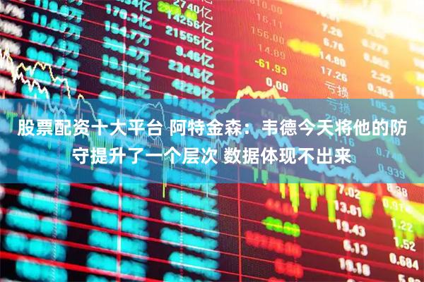 股票配资十大平台 阿特金森：韦德今天将他的防守提升了一个层次 数据体现不出来