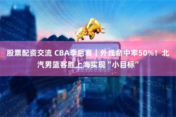 股票配资交流 CBA季后赛｜外线命中率50%！北汽男篮客胜上海实现“小目标”