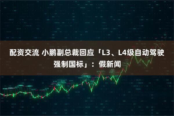配资交流 小鹏副总裁回应「L3、L4级自动驾驶强制国标」：假新闻
