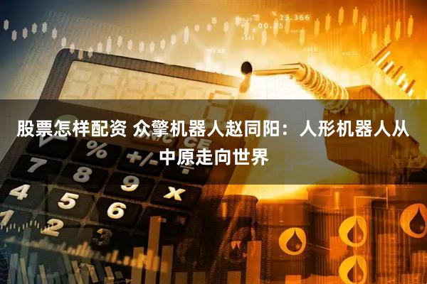 股票怎样配资 众擎机器人赵同阳：人形机器人从中原走向世界