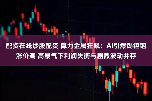 配资在线炒股配资 算力金属狂飙:AI引爆锡钽铟涨价潮 高景气下利润失衡与剧烈波动并存