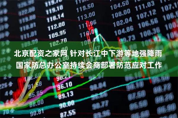 北京配资之家网 针对长江中下游等地强降雨 国家防总办公室持续会商部署防范应对工作