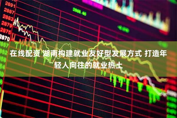 在线配资 湖南构建就业友好型发展方式 打造年轻人向往的就业热土